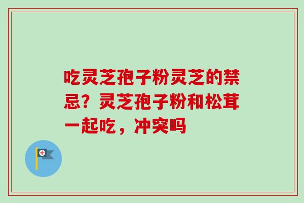 吃灵芝孢子粉灵芝的禁忌？灵芝孢子粉和松茸一起吃，冲突吗-第1张图片-卓越灵芝孢子粉