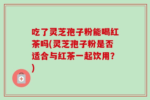 吃了灵芝孢子粉能喝红茶吗(灵芝孢子粉是否适合与红茶一起饮用?)-第1张图片-卓越灵芝孢子粉 吃了灵芝孢子粉能喝红茶吗(灵芝孢子粉是否适合与红茶一起饮用?)-第1张图片-卓越灵芝孢子粉
