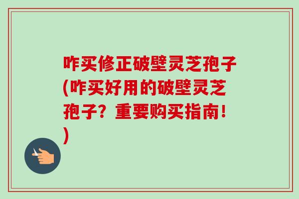 咋买修正破壁灵芝孢子(咋买好用的破壁灵芝孢子？重要购买指南！)-第1张图片-卓越灵芝孢子粉