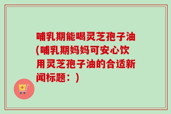 哺乳期能喝灵芝孢子油(哺乳期妈妈可安心饮用灵芝孢子油的合适新闻标题：)-第1张图片-卓越灵芝孢子粉