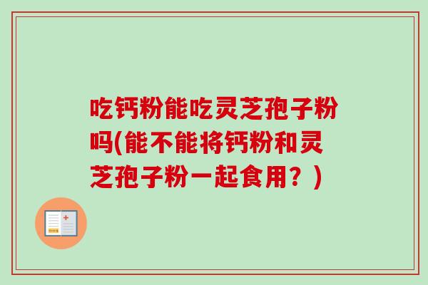 吃钙粉能吃灵芝孢子粉吗(能不能将钙粉和灵芝孢子粉一起食用?)-第1张图片-卓越灵芝孢子粉 吃钙粉能吃灵芝孢子粉吗(能不能将钙粉和灵芝孢子粉一起食用?)-第1张图片-卓越灵芝孢子粉