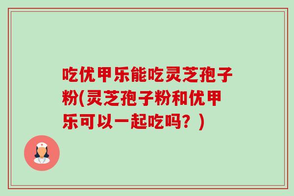 吃优甲乐能吃灵芝孢子粉(灵芝孢子粉和优甲乐可以一起吃吗?)-第1张图片-卓越灵芝孢子粉 吃优甲乐能吃灵芝孢子粉(灵芝孢子粉和优甲乐可以一起吃吗?)-第1张图片-卓越灵芝孢子粉