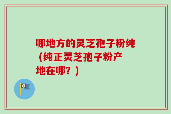 哪地方的灵芝孢子粉纯 (纯正灵芝孢子粉产地在哪?)-第1张图片-卓越灵芝孢子粉 哪地方的灵芝孢子粉纯 (纯正灵芝孢子粉产地在哪?)-第1张图片-卓越灵芝孢子粉