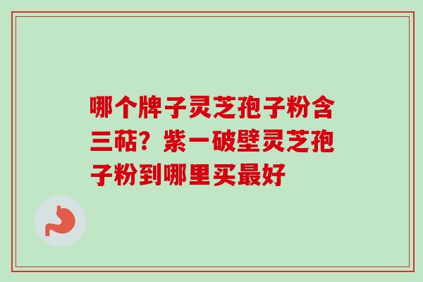 哪个牌子灵芝孢子粉含三萜？紫一破壁灵芝孢子粉到哪里买最好-第1张图片-卓越灵芝孢子粉