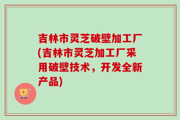 吉林市灵芝破壁加工厂(吉林市灵芝加工厂采用破壁技术,开发全新产品)-第1张图片-卓越灵芝孢子粉 吉林市灵芝破壁加工厂(吉林市灵芝加工厂采用破壁技术,开发全新产品)-第1张图片-卓越灵芝孢子粉
