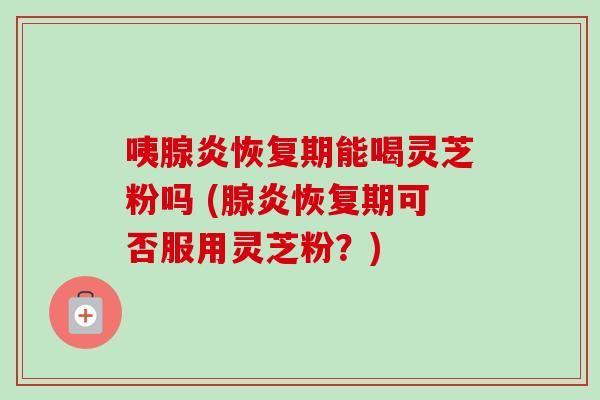 咦腺炎恢复期能喝灵芝粉吗 (腺炎恢复期可否服用灵芝粉?)-第1张图片-卓越灵芝孢子粉 咦腺炎恢复期能喝灵芝粉吗 (腺炎恢复期可否服用灵芝粉?)-第1张图片-卓越灵芝孢子粉