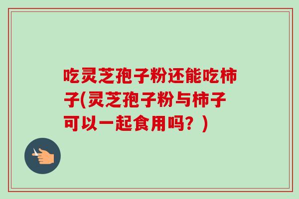 吃灵芝孢子粉还能吃柿子(灵芝孢子粉与柿子可以一起食用吗?)-第1张图片-卓越灵芝孢子粉 吃灵芝孢子粉还能吃柿子(灵芝孢子粉与柿子可以一起食用吗?)-第1张图片-卓越灵芝孢子粉