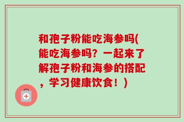 和孢子粉能吃海参吗(能吃海参吗?一起来了解孢子粉和海参的搭配,学习健康饮食!)-第1张图片-卓越灵芝孢子粉 和孢子粉能吃海参吗(能吃海参吗?一起来了解孢子粉和海参的搭配,学习健康饮食!)-第1张图片-卓越灵芝孢子粉