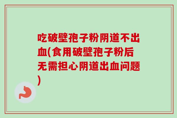 吃破壁孢子粉阴道不出血(食用破壁孢子粉后无需担心阴道出血问题)-第1张图片-卓越灵芝孢子粉 吃破壁孢子粉阴道不出血(食用破壁孢子粉后无需担心阴道出血问题)-第1张图片-卓越灵芝孢子粉