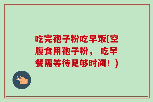 吃完孢子粉吃早饭(空腹食用孢子粉， 吃早餐需等待足够时间！)-第1张图片-卓越灵芝孢子粉