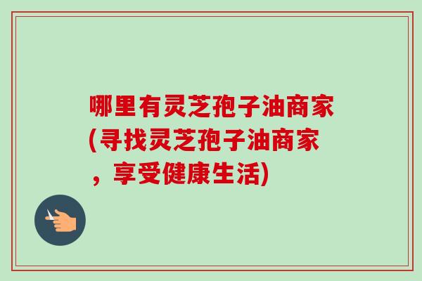 哪里有灵芝孢子油商家(寻找灵芝孢子油商家，享受健康生活)-第1张图片-卓越灵芝孢子粉