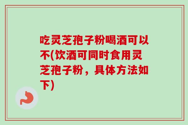 吃灵芝孢子粉喝酒可以不(饮酒可同时食用灵芝孢子粉，具体方法如下)-第1张图片-卓越灵芝孢子粉