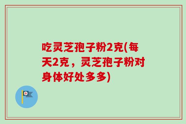 吃灵芝孢子粉2克(每天2克,灵芝孢子粉对身体好处多多)-第1张图片-卓越灵芝孢子粉 吃灵芝孢子粉2克(每天2克,灵芝孢子粉对身体好处多多)-第1张图片-卓越灵芝孢子粉
