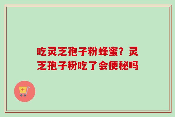 吃灵芝孢子粉蜂蜜?灵芝孢子粉吃了会便秘吗-第1张图片-卓越灵芝孢子粉 吃灵芝孢子粉蜂蜜?灵芝孢子粉吃了会便秘吗-第1张图片-卓越灵芝孢子粉