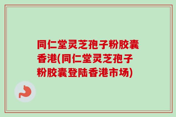 同仁堂灵芝孢子粉胶囊香港(同仁堂灵芝孢子粉胶囊登陆香港市场)-第1张图片-卓越灵芝孢子粉