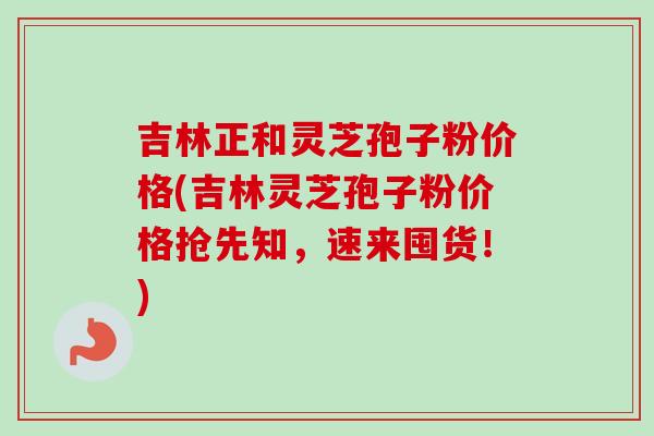 吉林正和灵芝孢子粉价格(吉林灵芝孢子粉价格抢先知,速来囤货!)-第1张图片-卓越灵芝孢子粉 吉林正和灵芝孢子粉价格(吉林灵芝孢子粉价格抢先知,速来囤货!)-第1张图片-卓越灵芝孢子粉