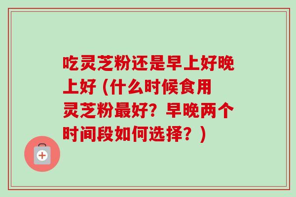 吃灵芝粉还是早上好晚上好 (什么时候食用灵芝粉最好？早晚两个时间段如何选择？)-第1张图片-卓越灵芝孢子粉
