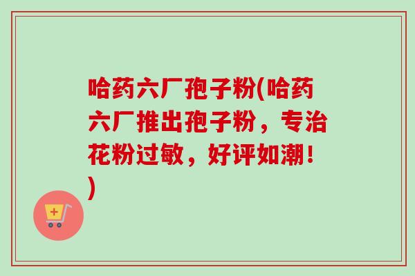 哈药六厂孢子粉(哈药六厂推出孢子粉，专治花粉过敏，好评如潮！)-第1张图片-卓越灵芝孢子粉