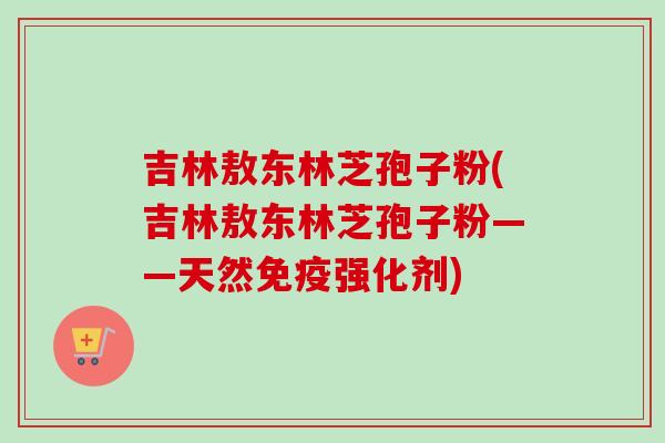 吉林敖东林芝孢子粉(吉林敖东林芝孢子粉——天然免疫强化剂)-第1张图片-卓越灵芝孢子粉 吉林敖东林芝孢子粉(吉林敖东林芝孢子粉——天然免疫强化剂)-第1张图片-卓越灵芝孢子粉