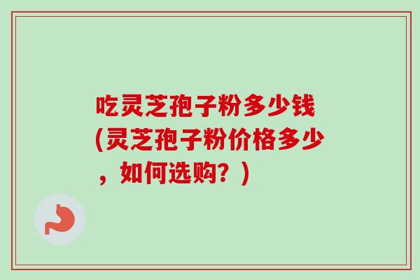 吃灵芝孢子粉多少钱 (灵芝孢子粉价格多少，如何选购？)-第1张图片-卓越灵芝孢子粉