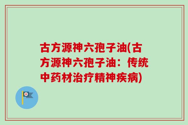 古方源神六孢子油(古方源神六孢子油：传统中药材治疗精神疾病)-第1张图片-卓越灵芝孢子粉