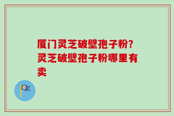 厦门灵芝破壁孢子粉？灵芝破壁孢子粉哪里有卖-第1张图片-卓越灵芝孢子粉