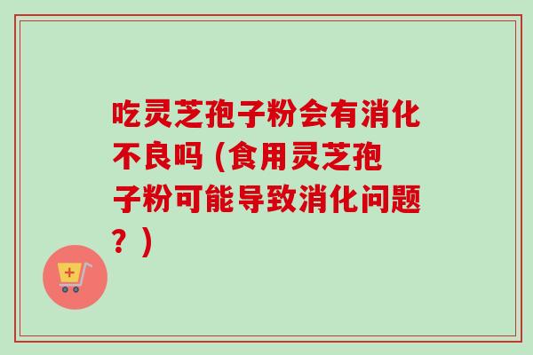 吃灵芝孢子粉会有消化不良吗 (食用灵芝孢子粉可能导致消化问题?)-第1张图片-卓越灵芝孢子粉 吃灵芝孢子粉会有消化不良吗 (食用灵芝孢子粉可能导致消化问题?)-第1张图片-卓越灵芝孢子粉