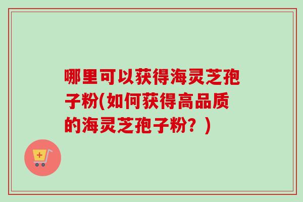 哪里可以获得海灵芝孢子粉(如何获得高品质的海灵芝孢子粉?)-第1张图片-卓越灵芝孢子粉 哪里可以获得海灵芝孢子粉(如何获得高品质的海灵芝孢子粉?)-第1张图片-卓越灵芝孢子粉