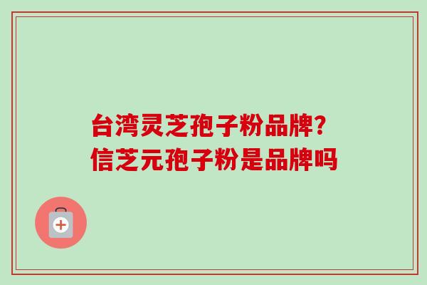 台湾灵芝孢子粉品牌？信芝元孢子粉是品牌吗-第1张图片-卓越灵芝孢子粉