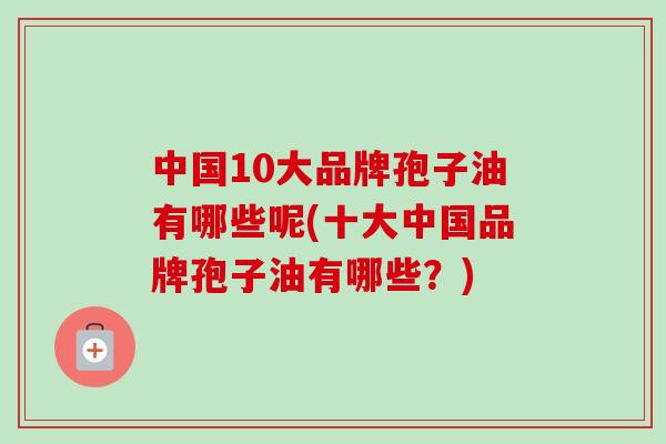 中国10大品牌孢子油有哪些呢(十大中国品牌孢子油有哪些?)-第1张图片-卓越灵芝孢子粉 中国10大品牌孢子油有哪些呢(十大中国品牌孢子油有哪些?)-第1张图片-卓越灵芝孢子粉