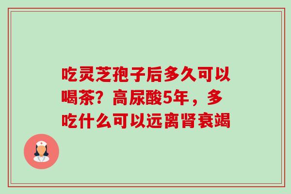 吃灵芝孢子后多久可以喝茶？高尿酸5年，多吃什么可以远离肾衰竭-第1张图片-卓越灵芝孢子粉