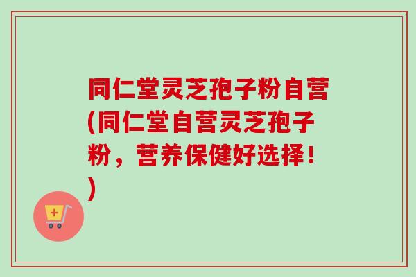 同仁堂灵芝孢子粉自营(同仁堂自营灵芝孢子粉,营养保健好选择!)-第1张图片-卓越灵芝孢子粉 同仁堂灵芝孢子粉自营(同仁堂自营灵芝孢子粉,营养保健好选择!)-第1张图片-卓越灵芝孢子粉
