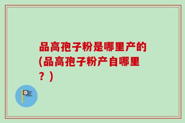 品高孢子粉是哪里产的(品高孢子粉产自哪里?)-第1张图片-卓越灵芝孢子粉 品高孢子粉是哪里产的(品高孢子粉产自哪里?)-第1张图片-卓越灵芝孢子粉