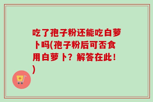 吃了孢子粉还能吃白萝卜吗(孢子粉后可否食用白萝卜？解答在此！)-第1张图片-卓越灵芝孢子粉