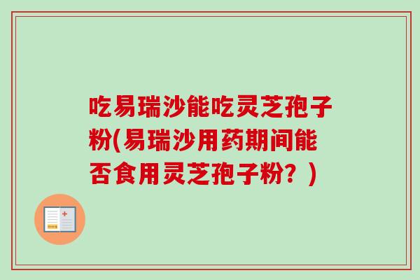 吃易瑞沙能吃灵芝孢子粉(易瑞沙用药期间能否食用灵芝孢子粉?)-第1张图片-卓越灵芝孢子粉 吃易瑞沙能吃灵芝孢子粉(易瑞沙用药期间能否食用灵芝孢子粉?)-第1张图片-卓越灵芝孢子粉