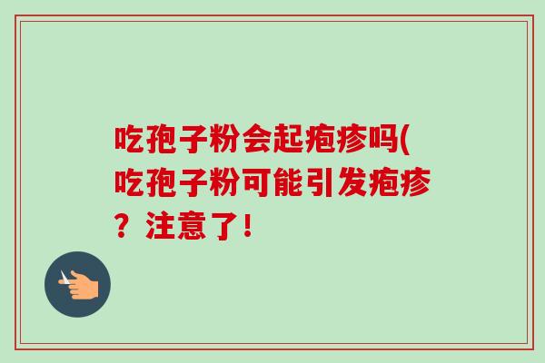 吃孢子粉会起疱疹吗(吃孢子粉可能引发疱疹？注意了！-第1张图片-卓越灵芝孢子粉