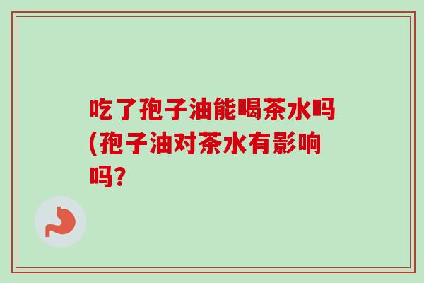 吃了孢子油能喝茶水吗(孢子油对茶水有影响吗?-第1张图片-卓越灵芝孢子粉 吃了孢子油能喝茶水吗(孢子油对茶水有影响吗?-第1张图片-卓越灵芝孢子粉