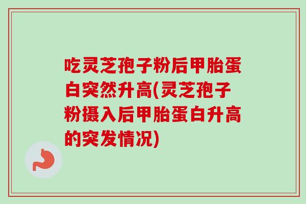 吃灵芝孢子粉后甲胎蛋白突然升高(灵芝孢子粉摄入后甲胎蛋白升高的突发情况)-第1张图片-卓越灵芝孢子粉