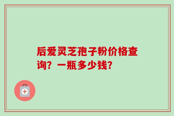 后爱灵芝孢子粉价格查询?一瓶多少钱?-第1张图片-卓越灵芝孢子粉 后爱灵芝孢子粉价格查询?一瓶多少钱?-第1张图片-卓越灵芝孢子粉