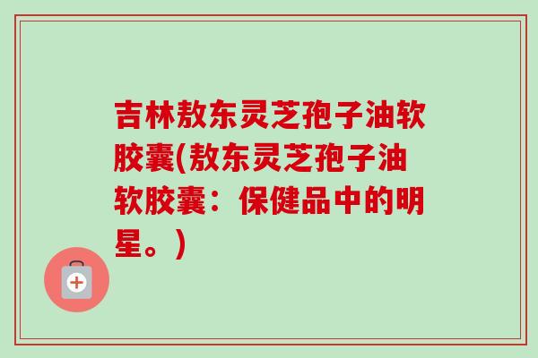 吉林敖东灵芝孢子油软胶囊(敖东灵芝孢子油软胶囊：保健品中的明星。)-第1张图片-卓越灵芝孢子粉
