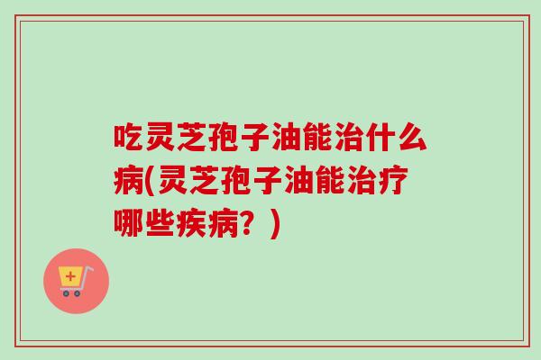吃灵芝孢子油能治什么病(灵芝孢子油能治疗哪些疾病？)-第1张图片-卓越灵芝孢子粉