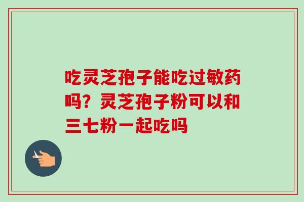 吃灵芝孢子能吃过敏药吗?灵芝孢子粉可以和三七粉一起吃吗-第1张图片-卓越灵芝孢子粉 吃灵芝孢子能吃过敏药吗?灵芝孢子粉可以和三七粉一起吃吗-第1张图片-卓越灵芝孢子粉