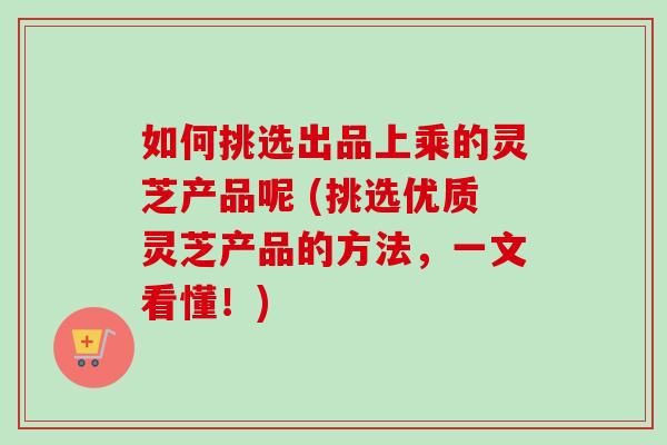 如何挑选出品上乘的灵芝产品呢 (挑选优质灵芝产品的方法，一文看懂！)-第1张图片-卓越灵芝孢子粉