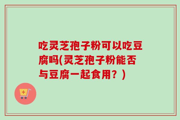 吃灵芝孢子粉可以吃豆腐吗(灵芝孢子粉能否与豆腐一起食用？)-第1张图片-卓越灵芝孢子粉