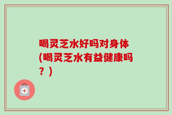 喝灵芝水好吗对身体 (喝灵芝水有益健康吗？)-第1张图片-卓越灵芝孢子粉