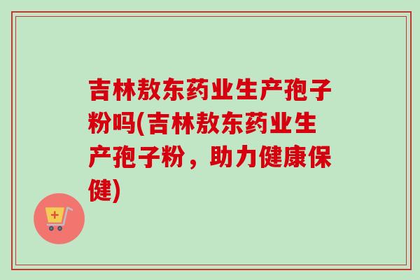 吉林敖东药业生产孢子粉吗(吉林敖东药业生产孢子粉,助力健康保健)-第1张图片-卓越灵芝孢子粉 吉林敖东药业生产孢子粉吗(吉林敖东药业生产孢子粉,助力健康保健)-第1张图片-卓越灵芝孢子粉
