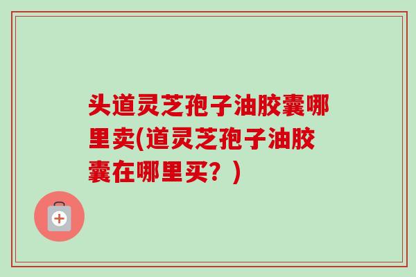 头道灵芝孢子油胶囊哪里卖(道灵芝孢子油胶囊在哪里买?)-第1张图片-卓越灵芝孢子粉 头道灵芝孢子油胶囊哪里卖(道灵芝孢子油胶囊在哪里买?)-第1张图片-卓越灵芝孢子粉