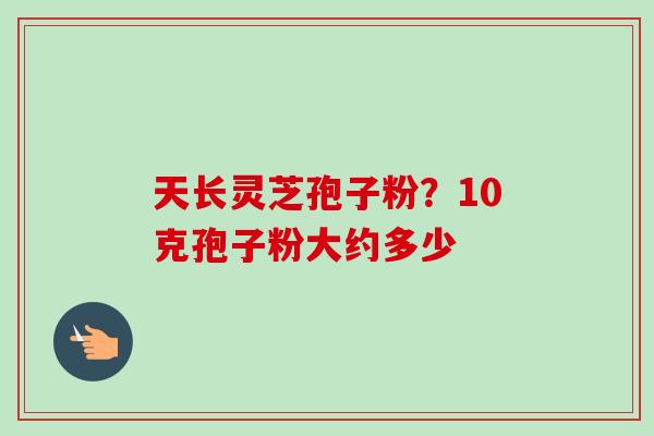 天长灵芝孢子粉?10克孢子粉大约多少-第1张图片-卓越灵芝孢子粉 天长灵芝孢子粉?10克孢子粉大约多少-第1张图片-卓越灵芝孢子粉