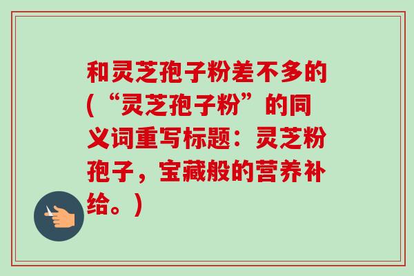 和灵芝孢子粉差不多的(“灵芝孢子粉”的同义词重写标题:灵芝粉孢子,宝藏般的营养补给。)-第1张图片-卓越灵芝孢子粉 和灵芝孢子粉差不多的(“灵芝孢子粉”的同义词重写标题:灵芝粉孢子,宝藏般的营养补给。)-第1张图片-卓越灵芝孢子粉
