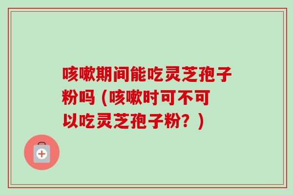 咳嗽期间能吃灵芝孢子粉吗 (咳嗽时可不可以吃灵芝孢子粉？)-第1张图片-卓越灵芝孢子粉